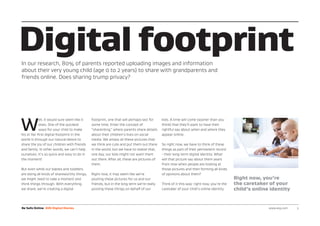 W
ell, it would sure seem like it
does. One of the quickest
ways for your child to make
his or her first digital footprint in the
world is through our natural desire to
share the joy of our children with friends
and family. In other words, we can’t help
ourselves. It’s so quick and easy to do in
the moment!
But even while our babies and toddlers
are doing all kinds of shareworthy things,
we might need to take a moment and
think things through. With everything
we share, we’re creating a digital
footprint, one that will perhaps last for
some time. Enter the concept of
“sharenting,” where parents share details
about their children’s lives on social
media. We amass all these pictures that
we think are cute and put them out there
in the world, but we have to realize that,
one day, our kids might not want them
out there. After all, these are pictures of
them.
Right now, it may seem like we’re
posting these pictures for us and our
friends, but in the long term we’re really
posting these things on behalf of our
kids. A time will come (sooner than you
think) that they’ll want to have their
rightful say about when and where they
appear online.
So right now, we have to think of these
things as part of their permanent record
- their long-term digital identity. What
will that picture say about them years
from now when people are looking at
those pictures and then forming all kinds
of opinions about them?
Think of it this way: right now, you’re the
caretaker of your child’s online identity.
Digital footprintIn our research, 80% of parents reported uploading images and information
about their very young child (age 0 to 2 years) to share with grandparents and
friends online. Does sharing trump privacy?
Be Safe Online AVG Digital Diaries www.avg.com 	 3
Right now, you’re
the caretaker of your
child’s online identity
 