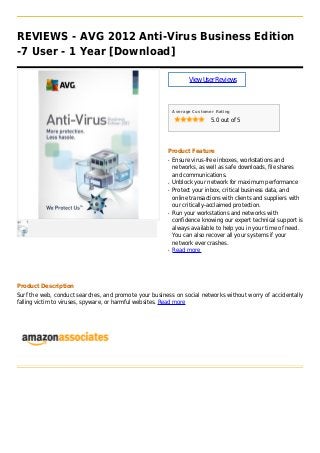 REVIEWS - AVG 2012 Anti-Virus Business Edition
-7 User - 1 Year [Download]
ViewUserReviews
Average Customer Rating
5.0 out of 5
Product Feature
Ensure virus-free inboxes, workstations andq
networks, as well as safe downloads, file shares
and communications.
Unblock your network for maximum performanceq
Protect your inbox, critical business data, andq
online transactions with clients and suppliers with
our critically-acclaimed protection.
Run your workstations and networks withq
confidence knowing our expert technical support is
always available to help you in your time of need.
You can also recover all your systems if your
network ever crashes.
Read moreq
Product Description
Surf the web, conduct searches, and promote your business on social networks without worry of accidentally
falling victim to viruses, spyware, or harmful websites. Read more
 