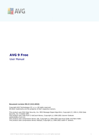 AVG 9 Free
User Manual




Document revision 90.13 (19.3.2010)

C opyright AVG Technologies C Z, s.r.o. All rights reserved.
All other trademarks are the property of their respective owners.

This product uses RSA Data Security, Inc. MD5 Message-Digest Algorithm, C opyright (C ) 1991-2, RSA Data
Security, Inc. C reated 1991.
This product uses code from C -SaC zech library, C opyright (c) 1996-2001 Jaromir Dolecek
(dolecek@ics.muni.cz).
This product uses compression library zlib, C opyright (c) 1995-2002 Jean-loup Gailly and Mark Adler.
This product uses compression library libbzip2, C opyright (c) 1996-2002 Julian R. Seward.




 A V G 9 Free © 2 0 1 0 C opyright A V G T ec hnologies C Z, s .r.o. A ll rights res erved.                1
 