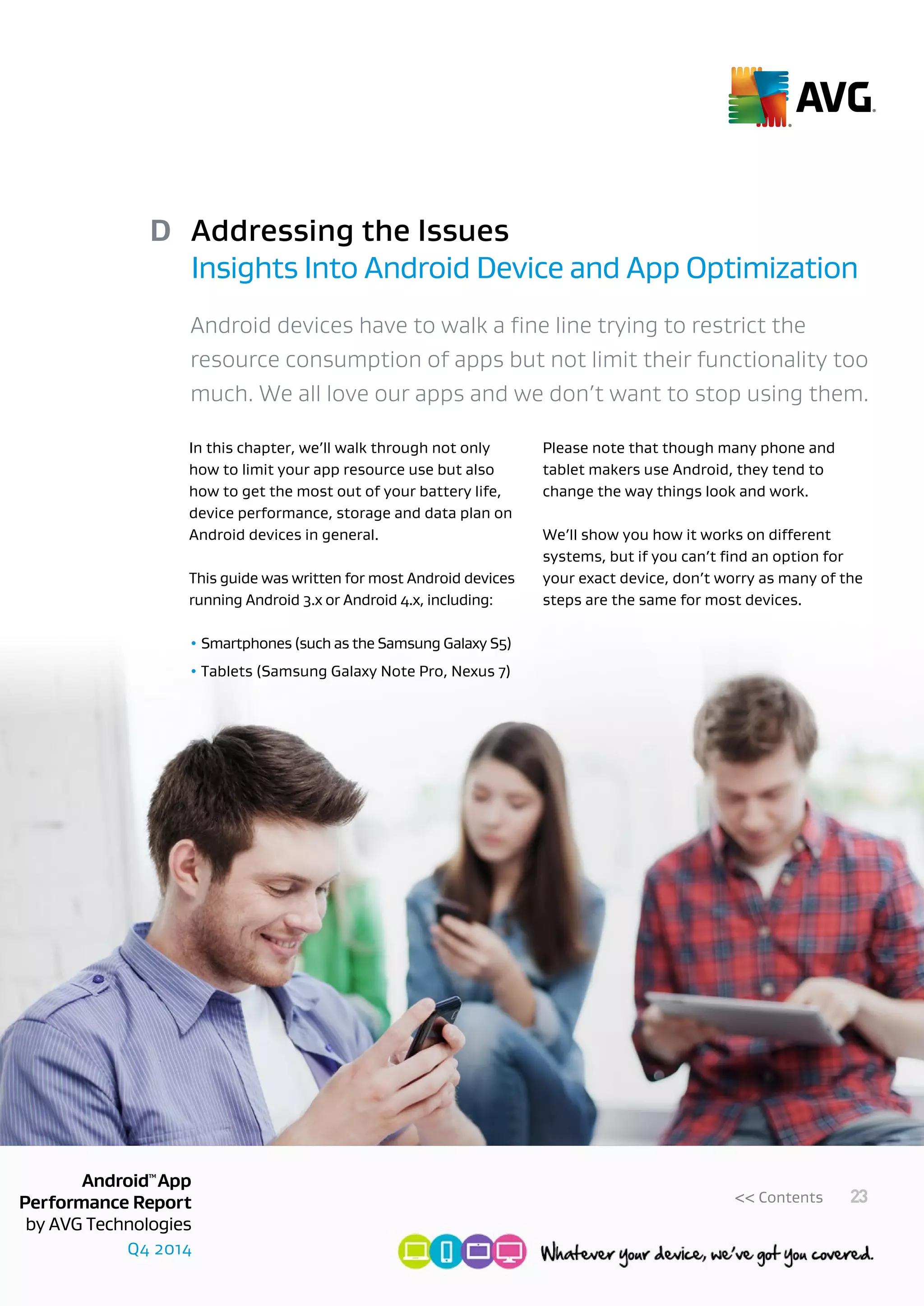 Q4 2014
AndroidTM
App
Performance Report
by AVG Technologies
23<< Contents
Addressing the Issues
Insights Into Android Device and App Optimization
D
Android devices have to walk a fine line trying to restrict the
resource consumption of apps but not limit their functionality too
much. We all love our apps and we don’t want to stop using them.
In this chapter, we’ll walk through not only
how to limit your app resource use but also
how to get the most out of your battery life,
device performance, storage and data plan on
Android devices in general.
This guide was written for most Android devices
running Android 3.x or Android 4.x, including:
• Smartphones (such as the Samsung Galaxy S5)
• Tablets (Samsung Galaxy Note Pro, Nexus 7)
Please note that though many phone and
tablet makers use Android, they tend to
change the way things look and work.
We’ll show you how it works on different
systems, but if you can’t find an option for
your exact device, don’t worry as many of the
steps are the same for most devices.
 