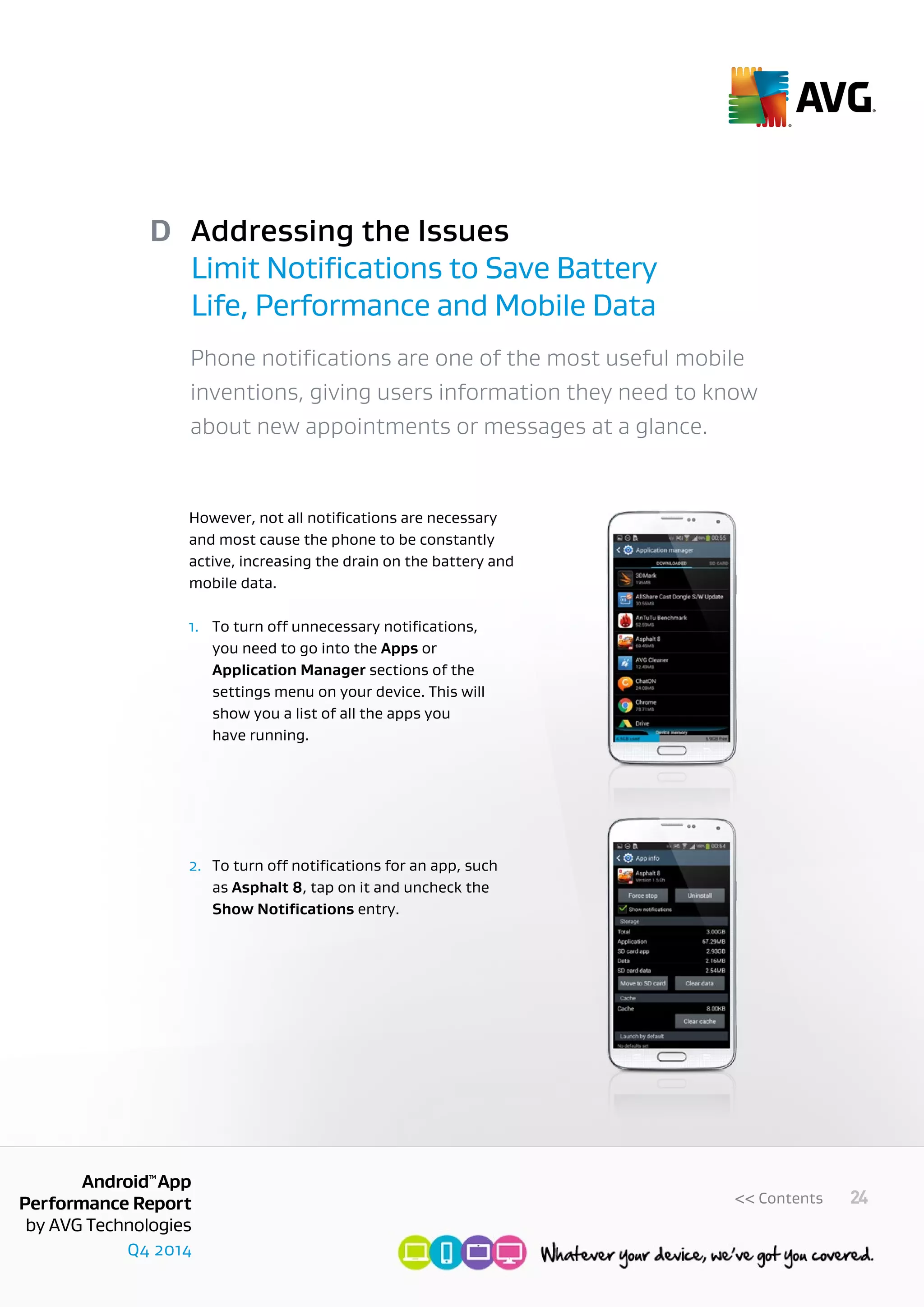 Q4 2014
AndroidTM
App
Performance Report
by AVG Technologies
24<< Contents
Addressing the Issues
Limit Notifications to Save Battery
Life, Performance and Mobile Data
D
Phone notifications are one of the most useful mobile
inventions, giving users information they need to know
about new appointments or messages at a glance.
However, not all notifications are necessary
and most cause the phone to be constantly
active, increasing the drain on the battery and
mobile data.
1.	 To turn off unnecessary notifications, 	
	 you need to go into the Apps or 		
	 Application Manager sections of the 	
	 settings menu on your device. This will 	
	 show you a list of all the apps you
	 have running.
2.	 To turn off notifications for an app, such
	as Asphalt 8, tap on it and uncheck the
	 Show Notifications entry.
 