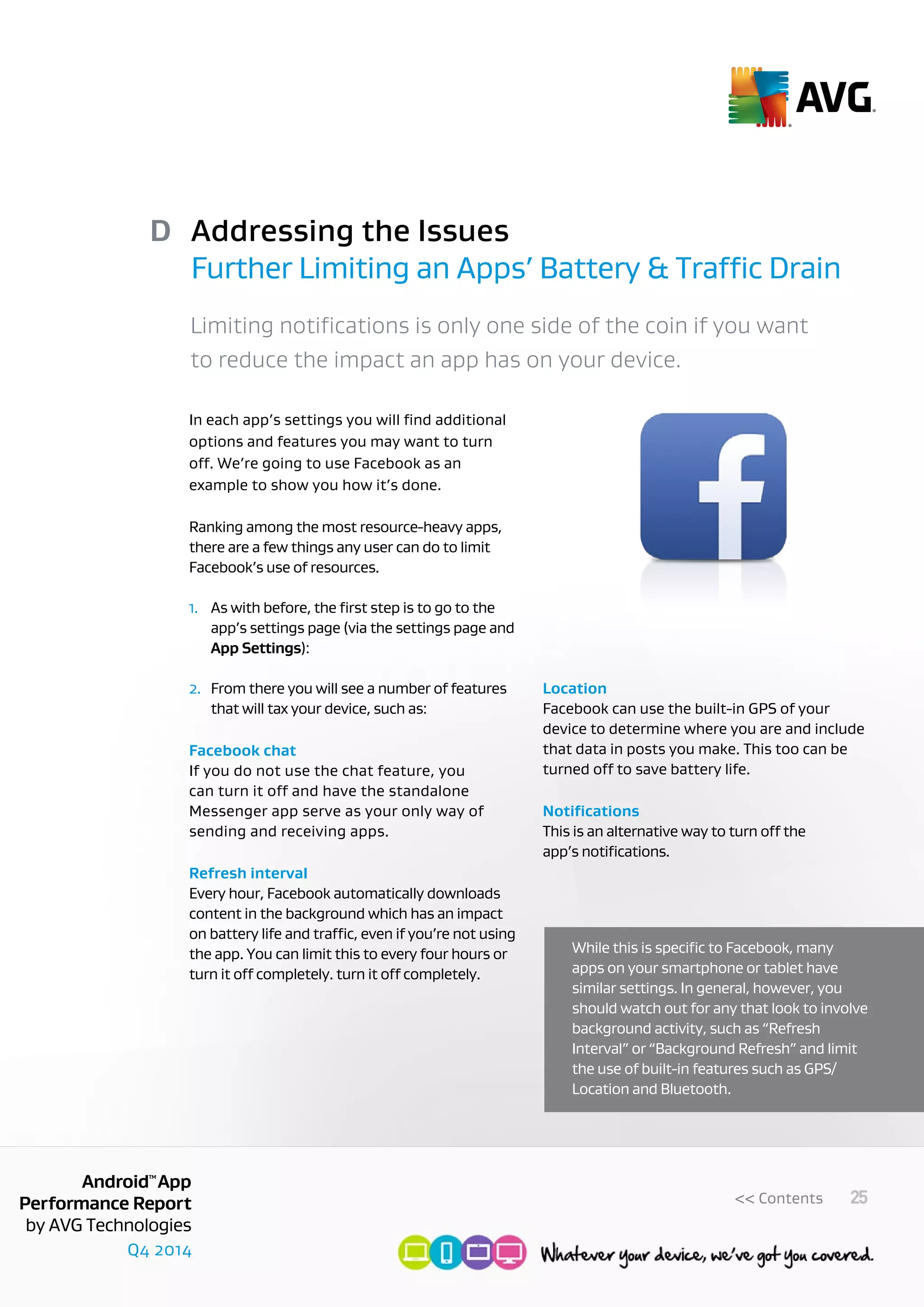 Q4 2014
AndroidTM
App
Performance Report
by AVG Technologies
25<< Contents
Addressing the Issues
Further Limiting an Apps’ Battery & Traffic Drain
D
Limiting notifications is only one side of the coin if you want
to reduce the impact an app has on your device.
In each app’s settings you will find additional
options and features you may want to turn
off. We’re going to use Facebook as an
example to show you how it’s done.
Ranking among the most resource-heavy apps,
there are a few things any user can do to limit
Facebook’s use of resources.
1.	 As with before, the first step is to go to the
	 app’s settings page (via the settings page and
	 App Settings):
2.	 From there you will see a number of features
	 that will tax your device, such as:
Facebook chat
If you do not use the chat feature, you
can turn it off and have the standalone
Messenger app serve as your only way of
sending and receiving apps.
Refresh interval
Every hour, Facebook automatically downloads
content in the background which has an impact
on battery life and traffic, even if you’re not using
the app. You can limit this to every four hours or
turn it off completely. turn it off completely.
Location
Facebook can use the built-in GPS of your
device to determine where you are and include
that data in posts you make. This too can be
turned off to save battery life.
Notifications
This is an alternative way to turn off the
app’s notifications.
While this is specific to Facebook, many
apps on your smartphone or tablet have
similar settings. In general, however, you
should watch out for any that look to involve
background activity, such as “Refresh
Interval” or “Background Refresh” and limit
the use of built-in features such as GPS/
Location and Bluetooth.
 