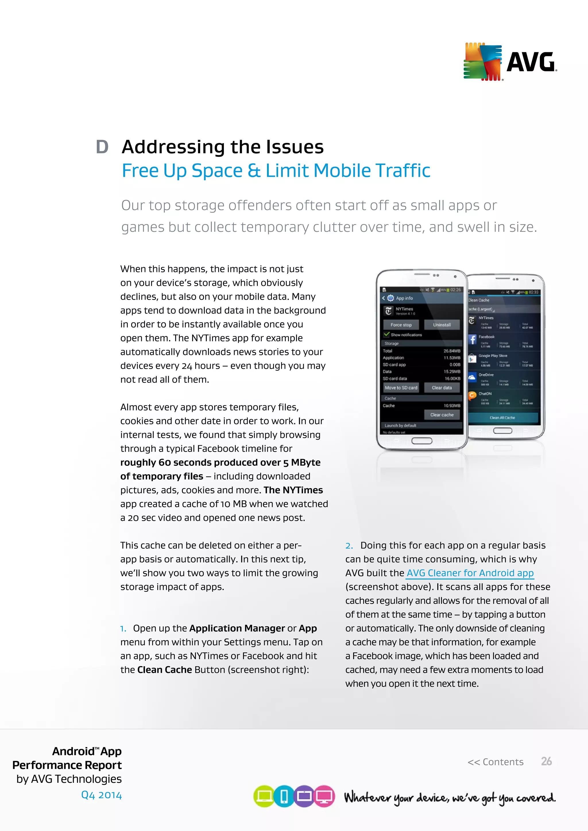 Q4 2014
AndroidTM
App
Performance Report
by AVG Technologies
26<< Contents
Addressing the Issues
Free Up Space & Limit Mobile Traffic
D
Our top storage offenders often start off as small apps or
games but collect temporary clutter over time, and swell in size.
When this happens, the impact is not just
on your device’s storage, which obviously
declines, but also on your mobile data. Many
apps tend to download data in the background
in order to be instantly available once you
open them. The NYTimes app for example
automatically downloads news stories to your
devices every 24 hours – even though you may
not read all of them.
Almost every app stores temporary files,
cookies and other date in order to work. In our
internal tests, we found that simply browsing
through a typical Facebook timeline for
roughly 60 seconds produced over 5 MByte
of temporary files – including downloaded
pictures, ads, cookies and more. The NYTimes
app created a cache of 10 MB when we watched
a 20 sec video and opened one news post.
This cache can be deleted on either a per-
app basis or automatically. In this next tip,
we’ll show you two ways to limit the growing
storage impact of apps.
1.	 Open up the Application Manager or App
menu from within your Settings menu. Tap on
an app, such as NYTimes or Facebook and hit
the Clean Cache Button (screenshot right):
2.	 Doing this for each app on a regular basis
can be quite time consuming, which is why
AVG built the AVG Cleaner for Android app
(screenshot above). It scans all apps for these
caches regularly and allows for the removal of all
of them at the same time – by tapping a button
or automatically. The only downside of cleaning
a cache may be that information, for example
a Facebook image, which has been loaded and
cached, may need a few extra moments to load
when you open it the next time.
 