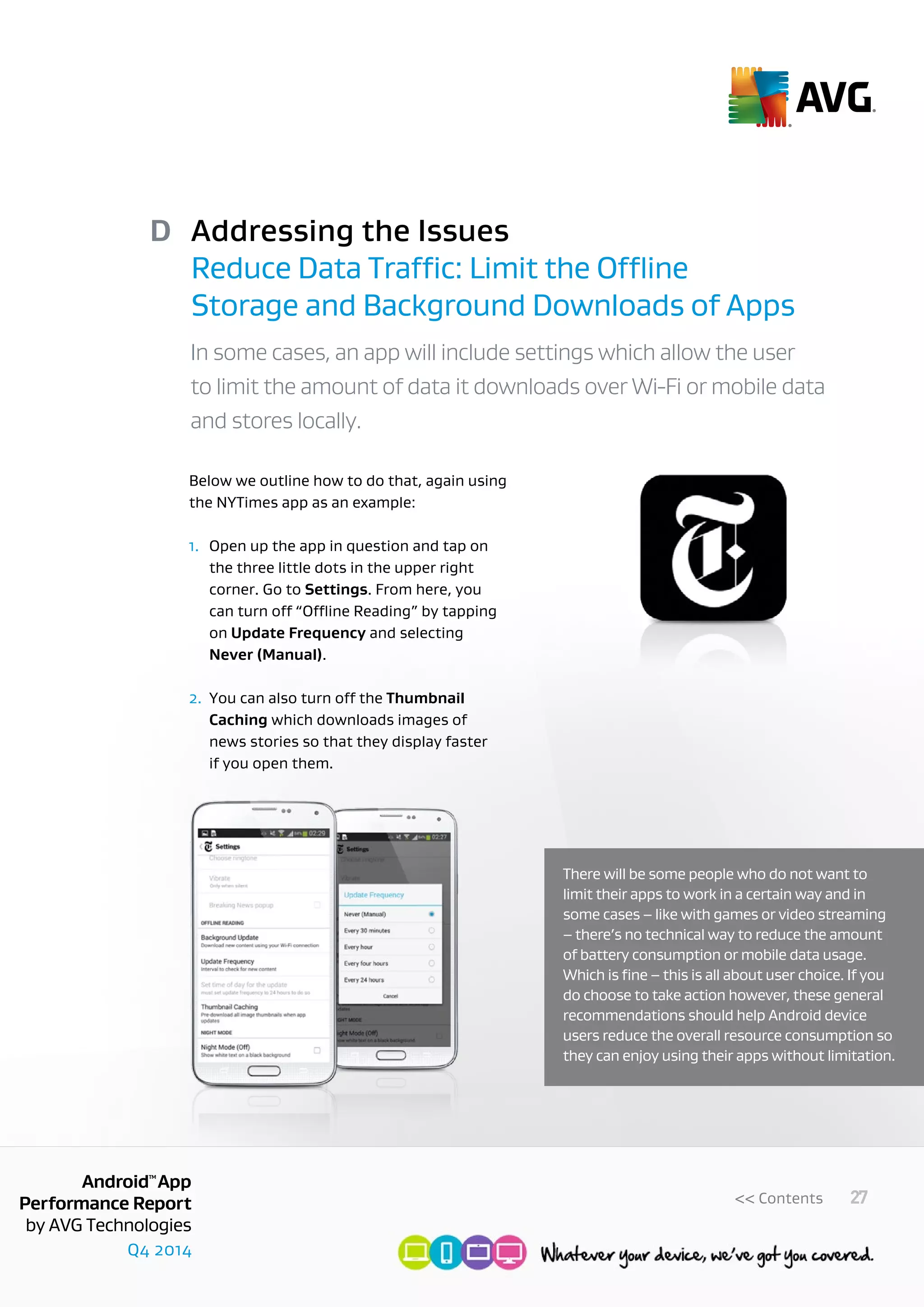 Q4 2014
AndroidTM
App
Performance Report
by AVG Technologies
27<< Contents
Addressing the Issues
Reduce Data Traffic: Limit the Offline
Storage and Background Downloads of Apps
D
In some cases, an app will include settings which allow the user
to limit the amount of data it downloads over Wi-Fi or mobile data
and stores locally.
Below we outline how to do that, again using
the NYTimes app as an example:
1. 	Open up the app in question and tap on 	
	 the three little dots in the upper right
	 corner. Go to Settings. From here, you 	
	 can turn off “Offline Reading” by tapping 	
	on Update Frequency and selecting
	 Never (Manual).
2.	You can also turn off the Thumbnail 	
	Caching which downloads images of
	 news stories so that they display faster
	 if you open them.
There will be some people who do not want to
limit their apps to work in a certain way and in
some cases – like with games or video streaming
– there’s no technical way to reduce the amount
of battery consumption or mobile data usage.
Which is fine – this is all about user choice. If you
do choose to take action however, these general
recommendations should help Android device
users reduce the overall resource consumption so
they can enjoy using their apps without limitation.
 