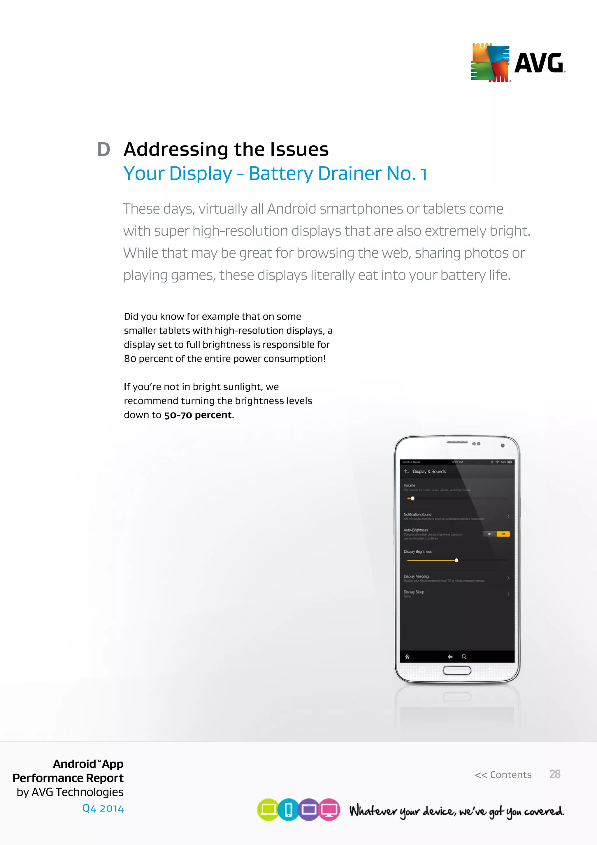 Q4 2014
AndroidTM
App
Performance Report
by AVG Technologies
28<< Contents
Addressing the Issues
Your Display - Battery Drainer No. 1
D
These days, virtually all Android smartphones or tablets come
with super high-resolution displays that are also extremely bright.
While that may be great for browsing the web, sharing photos or
playing games, these displays literally eat into your battery life.
Did you know for example that on some
smaller tablets with high-resolution displays, a
display set to full brightness is responsible for
80 percent of the entire power consumption!
If you’re not in bright sunlight, we
recommend turning the brightness levels
down to 50-70 percent.
 