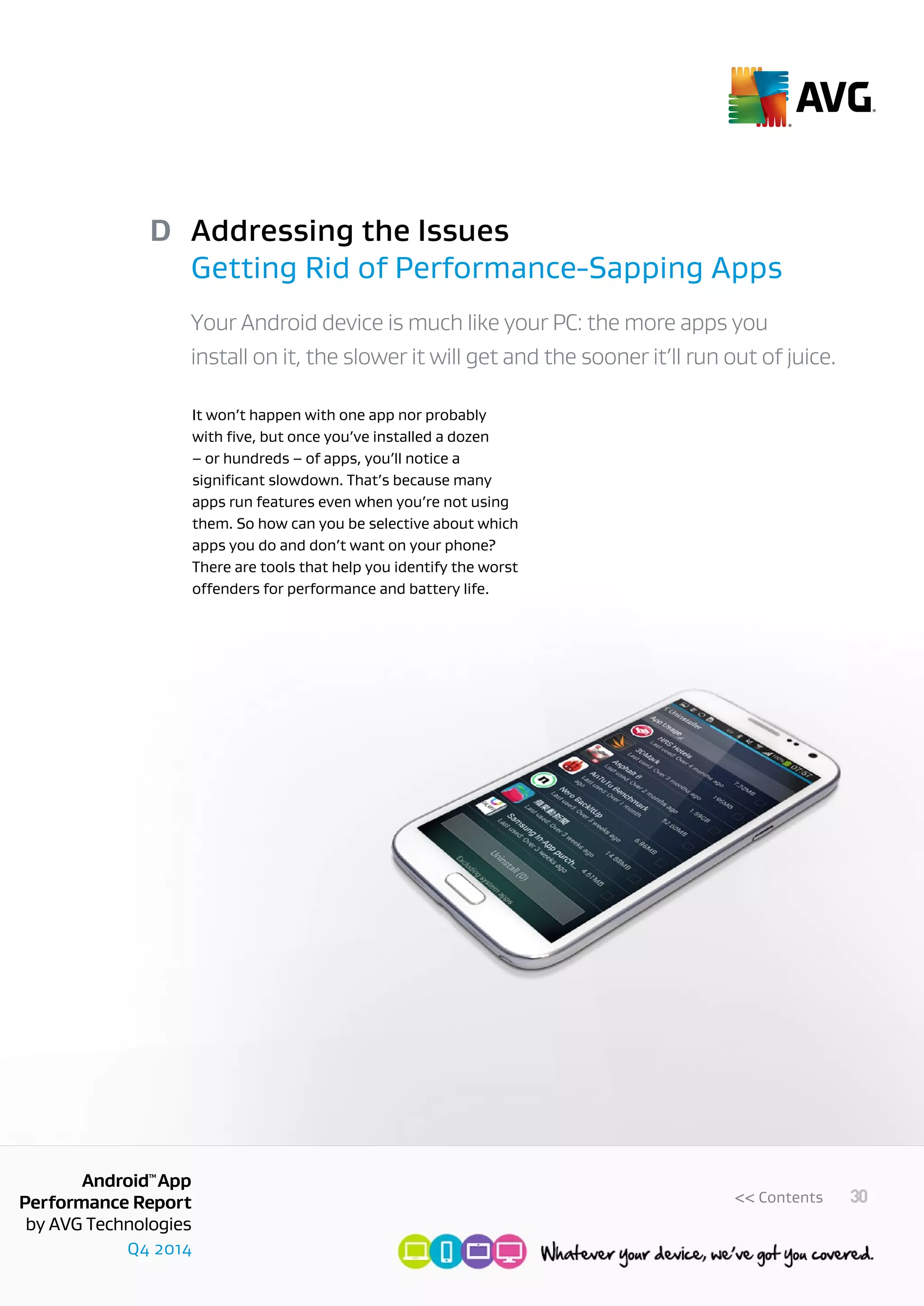 Q4 2014
AndroidTM
App
Performance Report
by AVG Technologies
30<< Contents
Addressing the Issues
Getting Rid of Performance-Sapping Apps
D
Your Android device is much like your PC: the more apps you
install on it, the slower it will get and the sooner it’ll run out of juice.
It won’t happen with one app nor probably
with five, but once you’ve installed a dozen
– or hundreds – of apps, you’ll notice a
significant slowdown. That’s because many
apps run features even when you’re not using
them. So how can you be selective about which
apps you do and don’t want on your phone?
There are tools that help you identify the worst
offenders for performance and battery life.
 