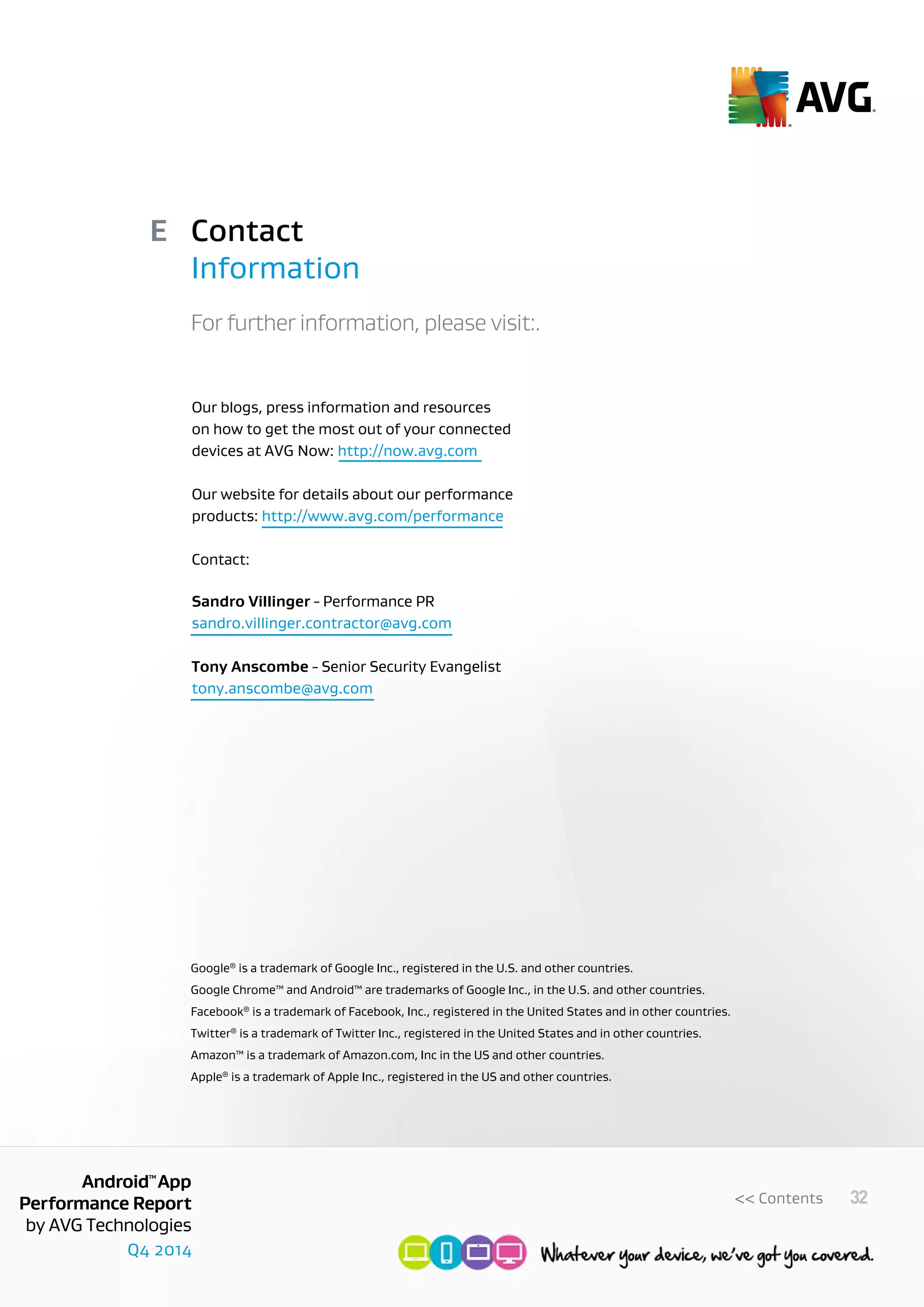 Q4 2014
AndroidTM
App
Performance Report
by AVG Technologies
32<< Contents
Contact
Information
E
Our blogs, press information and resources
on how to get the most out of your connected
devices at AVG Now: http://now.avg.com
Our website for details about our performance
products: http://www.avg.com/performance
Contact:
Sandro Villinger - Performance PR
sandro.villinger.contractor@avg.com
Tony Anscombe - Senior Security Evangelist
tony.anscombe@avg.com
For further information, please visit:.
Google®
is a trademark of Google Inc., registered in the U.S. and other countries.
Google Chrome™ and Android™ are trademarks of Google Inc., in the U.S. and other countries.
Facebook®
is a trademark of Facebook, Inc., registered in the United States and in other countries.
Twitter®
is a trademark of Twitter Inc., registered in the United States and in other countries.
Amazon™ is a trademark of Amazon.com, Inc in the US and other countries.
Apple®
is a trademark of Apple Inc., registered in the US and other countries.
 