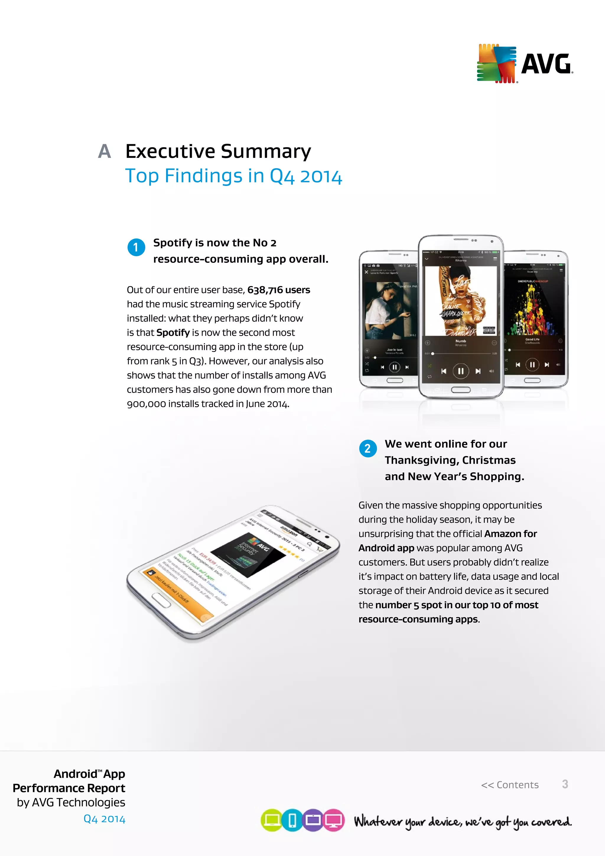 Q4 2014
AndroidTM
App
Performance Report
by AVG Technologies
3<< Contents
Executive Summary
Top Findings in Q4 2014
A
	 Spotify is now the No 2
	 resource-consuming app overall.
Out of our entire user base, 638,716 users
had the music streaming service Spotify
installed: what they perhaps didn’t know
is that Spotify is now the second most
resource-consuming app in the store (up
from rank 5 in Q3). However, our analysis also
shows that the number of installs among AVG
customers has also gone down from more than
900,000 installs tracked in June 2014.
	 We went online for our 		
	 Thanksgiving, Christmas
	 and New Year’s Shopping.
Given the massive shopping opportunities
during the holiday season, it may be
unsurprising that the official Amazon for
Android app was popular among AVG
customers. But users probably didn’t realize
it’s impact on battery life, data usage and local
storage of their Android device as it secured
the number 5 spot in our top 10 of most
resource-consuming apps.
1
2
 