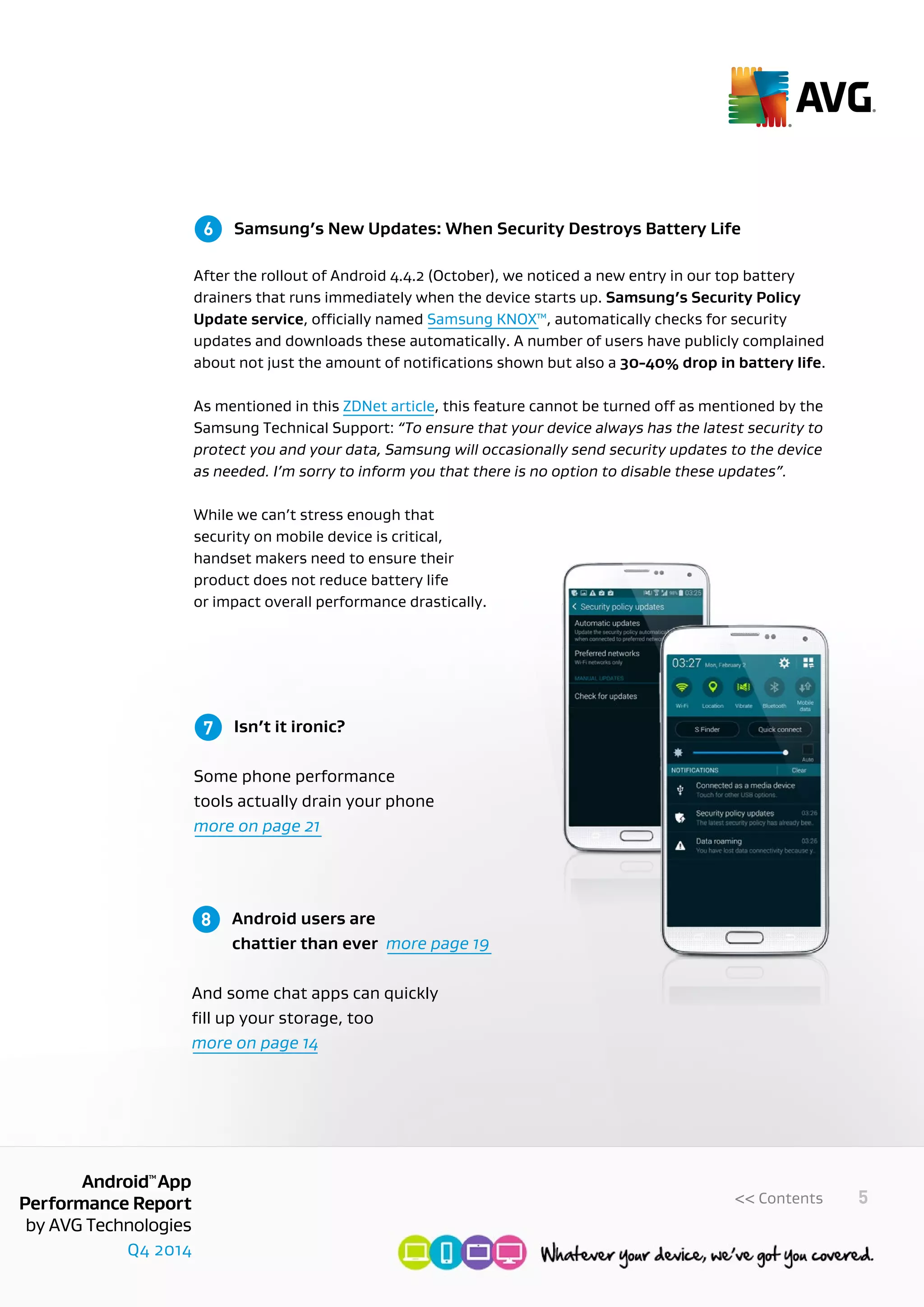 Q4 2014
AndroidTM
App
Performance Report
by AVG Technologies
5<< Contents
	 Samsung’s New Updates: When Security Destroys Battery Life
After the rollout of Android 4.4.2 (October), we noticed a new entry in our top battery
drainers that runs immediately when the device starts up. Samsung’s Security Policy
Update service, officially named Samsung KNOX™, automatically checks for security
updates and downloads these automatically. A number of users have publicly complained
about not just the amount of notifications shown but also a 30-40% drop in battery life.
As mentioned in this ZDNet article, this feature cannot be turned off as mentioned by the
Samsung Technical Support: “To ensure that your device always has the latest security to
protect you and your data, Samsung will occasionally send security updates to the device
as needed. I’m sorry to inform you that there is no option to disable these updates”.
While we can’t stress enough that
security on mobile device is critical,
handset makers need to ensure their
product does not reduce battery life
or impact overall performance drastically.
6
	 Isn’t it ironic?
	
Some phone performance
tools actually drain your phone 		
more on page 21
	 Android users are
	 chattier than ever more page 19 	
	
And some chat apps can quickly
fill up your storage, too
more on page 14
7
8
 