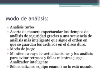 Modo de análisis:
• Análisis turbo
• Acorta de manera espectacular los tiempos de
análisis de seguridad gracias a una secuencia de
análisis más inteligente que sigue el orden en
que se guardan los archivos en el disco duro.
• Modo de juego
• Mantiene a raya las actualizaciones y los análisis
para evitar retrasos y fallas mientras juega.
Analizador inteligente
• Sólo analiza su equipo cuando no lo está usando.
 
