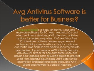 Avg.com/retail is a popular antivirus and anti-
malware software for PC, Mac, Android, iOS and
Windows Phone devices. AVG offers two antivirus
options for single computers. AVG AntiVirus Free
2014 features antivirus (viruses, spyware and
malware), link protection that scans for malicious
content in links and File Shredder to securely delete
private files. A paid version, AVG Internet Security
2014 ($54.99 a year for one computer), includes
advanced features, such as Online Shield to protect
users from harmful downloads, Data Safe for file
encryption and password-protection, and Anti-
Spam and Firewall to combat hackers.
 