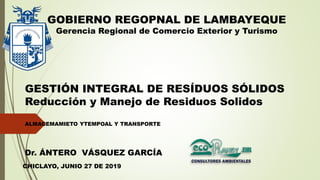 GESTIÓN INTEGRAL DE RESÍDUOS SÓLIDOS
Reducción y Manejo de Residuos Solidos
ALMACEMAMIETO YTEMPOAL Y TRANSPORTE
GOBIERNO REGOPNAL DE LAMBAYEQUE
Gerencia Regional de Comercio Exterior y Turismo
CHICLAYO, JUNIO 27 DE 2019
Dr. ÁNTERO VÁSQUEZ GARCÍA
 