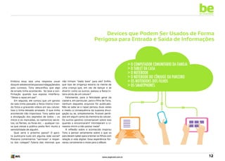 be
an example

Devices que Podem Ser Usados de Forma
Perigosa para Entrada e Saída de Informações

Embora essa seja uma resposta usual
dos pré-adolescentes para as indagações dos
pais curiosos, Tony desconfiou que algo
de errado tinha acontecido. Só teve a confirmação quando sua esposa interferiu:
“Deixe o rapaz em paz”.
Em seguida, ele contou que um garoto
da sala tinha passado a festa inteira tirando fotos e gravando vídeos em seu celular.
Isso o tinha deixado arrasado. O que tinha
acontecido não importava. Tony sabia que
a divulgação dos segredos de todos – os
micos e as mancadas, os namoricos secretos, os flertes, os foras etc. – qualquer coisa que viesse a público podia ferir muito a
sensibilidade de alguém.
Qual seria o próximo passo? O garoto publicaria tudo em alguma rede social?
Postaria comentários “sarristas” a respeito dos colegas? Falaria das meninas que

não tinham “dado bola” para ele? Enfim,
que tipo de vingança estaria na mente de
uma criança que, em vez de dançar e se
divertir como os outros, passou a festa inteira atrás de um celular?
Felizmente, para a felicidade geral da
classe e, em particular, para o filho de Tony,
nenhum daqueles arquivos foi publicado.
Não se sabe se o rapaz pensou duas vezes
e mediu a consequência da suposta divulgação ou se, simplesmente, ficaram perdidos em algum canto da memória do celular.
Os outros garotos conversaram sobre isso
quando o encontraram? Intimidaram o cineasta-mirim a não postar nada?
A reflexão sobre o acontecido inspirou
Tony a pensar seriamente sobre o que os
pais devem saber para orientar os filhos com
relação à vida digital. Essa experiência forneceu certamente o mote para o eBook. 	

www.avgbrasil.com.br

> O computador comunitário da família
> o tablet da casa
> O notebook
> O notebook do cônjuge ou parceiro
> Os notebooks dos filhos
> Os smartphones

12

 