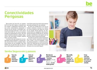 be
an example

Conectividades
Perigosas
Muita gente que hoje tem um roteador
Wi-Fi em casa não imagina o trabalhão que
era instalar o cabeamento domiciliar para
que vários computadores acessassem o
mesmo link de Internet. A facilidade trazida pela tecnologia IEEE 802.11 (sim, este é
nome oficial dela) fez com que as pessoas
também se esquecessem de que, caso não
sejam tomados os devidos cuidados, dispositivos não autorizados também poderão
fazer uso dessa conexão.
O primeiro zelo que se deve ter é na configuração inicial da rede Wi-Fi. É preciso lembrar que ela ficará visível a qualquer dispositivo próximo de sua instalação. Aqui vale
lembrar que, se você não subir um muro digital, nada impedirá que aquela vizinha curio-

sa da frente queira fuçar fotos e documentos
que estão guardados em seu notebook.
Ao ligar sua conexão Wi-Fi, ela vira um
hotspot, acessível a qualquer um, mesmo
ao turista andarilho que passa em frente
da sua calçada. Muitas pessoas, por desconhecimento ou negligência, não colocam
senhas de acesso na rede sem fio, mas essa
atitude é semelhante à de alguém que sai
de férias e deixa a janela escancarada.
Há ainda um enorme número de pessoas
que coloca senhas totalmente previsíveis,
como 123456, o ano de instalação, a data
do próprio aniversário, o número da casa e
o RG ou CPF. Não faça isso com nenhuma de
suas senhas. Confira a seguir alguns conselhos para criar uma senha segura.

Senha Segura em 5 passos

1

Faça uma
mistura
de letras
minúsculas e
maiúsculas.

2

Insira um
conjunto
alfanumérico
(letras e
números)

3

Não deixe de
inserir os chamados
“caracteres
especiais” tais como

@, £, $, ^ <, _, * ou
mesmo { , se o seu

teclado permitir.
www.avgbrasil.com.br

4

Não escolha
palavras
comuns, em
português, ou
qualquer outra
língua.

5

Forme
uma frase
mnemônica
não usual, que
só você possa
entender.

14

 