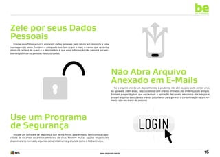 be
an example

Zele por seus Dados
Pessoais
Ensine seus filhos a nunca enviarem dados pessoais pelo celular em resposta a uma
mensagem de texto. Também é adequado não fazê-lo por e-mail, a menos que se tenha
absoluta certeza de quem é o destinatário e que essa informação não passará por ambientes públicos ou pessoas desautorizadas.

Não Abra Arquivo
Anexado em E-Mails
Se o arquivo vier de um desconhecido, é prudente não abri-lo, pois pode conter vírus
ou spyware. Além disso, seja cauteloso com anexos enviados por endereços de amigos.
Existem pragas digitais que escravizam a aplicação de correio eletrônico dos amigos e
enviam arquivos executáveis anexos justamente para garantir a contaminação de um número cada vez maior de pessoas.

Use um Programa
de Segurança
Instale um software de segurança que tenha filtros para e-mails, bem como a capacidade de escanear os anexos em busca de vírus. Existem muitas opções respeitáveis
disponíveis no mercado, algumas delas totalmente gratuitas, como o AVG antivírus.

www.avgbrasil.com.br

16

 