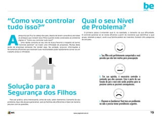 be
safe

“Como vou controlar Qual o seu Nível
tudo isso?”
de Problema?

A

pergunta que fica na cabeça dos pais, depois de terem consciência de todas
as ameaças que rondam seus filhos quando estão conectados ao ambiente
digital, é: “Como vou controlar tudo isso?”
Uma rápida consulta ao seu site de busca favorito a respeito do termo
“controle parental” vai trazer uma infinidade de propostas. Muitas delas
serão de empresas tentando lhe vender algo. Na verdade, procurar informações e
ferramentas eficientes que resolvam suas necessidades pode rapidamente tornar-se um
trabalho árduo e infindável.

O primeiro passo é entender qual é, na realidade, o tamanho da sua dificuldade.
O controle parental só se revela eficiente a partir do momento que identificar a qual
grupo, relatado a seguir, você e sua família podem ser inseridos. Existem três categorias
de atitudes:

a. Seu filho está perfeitamente comportado e você
percebe que não tem motivo para preocupação

Solução para a
Segurança dos Filhos
Para ser prático, seria interessante, antes de tudo, saber realmente o tamanho do seu
problema. Aqui não dá para generalizar, pois as famílias são diferentes e lidam de maneira
peculiar com as questões.

www.avgbrasil.com.br

b. Em sua opinião, é necessário controlar o
conteúdo que eles acessam. Esta é parte da sua
função de pai e você está sendo proativo para se
precaver contra as possíveis consequências.

c. Chamem os bombeiros! Você tem um problemão
na sala e precisa tomar providências urgentes.

19

 