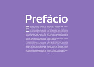 Prefácio
E

ste eBook tem uma proposta ousada e diferenciada no mercado.
A AVG Technologies tem um objetivo nobre: trazer para as pessoas
informações práticas e eficientes
para a segurança individual e social (grupos, comunidades, redes sociais e corporações). A AVG Brasil é representada
no País, de forma exclusiva, pela Winco
Sistemas, empresa brasileira de tecnologia
para soluções de segurança da informação
e de conectividade.
A proposta deste livro é tornar a vida
digital das pessoas mais segura e evitar
os prejuízos, algumas vezes catastróficos,
causados por maus hábitos na navegação
on-line ou por repetidos descuidos. Não
há a intenção de vender, pois a maioria
das soluções sugeridas é gratuita e de fácil download. O objetivo do eBook é educar

e formar pais e educadores para a orientação de crianças e jovens.
Para a execução desta tarefa, contamos com a ajuda de Tony Anscombe. Ele
tem um cargo incomum: evangelizador de
segurança da AVG Technologies. Seu papel é trazer para a população crescente de
usuários da Internet soluções e produtos
totalmente gratuitos, que permitam desfrutar de experiências on-line de maneira
segura e eficiente.
Um dos capítulos deste livro é um apanhado da mais recente obra de Tony: De
Pai para Pai (tradução livre de One Parent
to Another). Além do precioso e inédito
material autoral de Anscombe, fizemos
uma seleção do que a AVG publicou de melhor em 2013. Essas informações podem
melhorar – e muito – sua segurança no perigoso e conturbado ambiente digital.
Boa leitura!

 