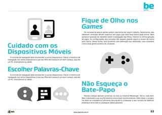 be
safe

Fique de Olho nos
Games
Os consoles de alguns games podem realmente dar algum trabalho. Geralmente, eles
oferecem controles tênues relativos aos jogos que cada faixa etária pode entrar. Nem
sempre é possível ter detalhes sobre a navegação dos filhos, mesmo na última geração
de jogos. As configurações dos consoles não seguem padrão algum e variam de marca
para marca. Dessa forma, será prudente uma dedicação sua redobrada, caso considere
crítico esse gerenciamento de conteúdo.

Cuidado com os
Dispositivos Móveis
O controle de navegação deve se estender a outros dispositivos. Checar o histórico de
navegação nos vários dispositivos a que seu filho tem acesso é um bom começo, seja ele
um PC, smartphone ou tablet.

Escolher Palavras-Chave
O controle de navegação deve se estender a outros dispositivos. Checar o histórico de
navegação nos vários dispositivos a que seu filho tem acesso é um bom começo, seja ele
um PC, smartphone ou tablet.

Não Esqueça o
Bate-Papo
Muitas crianças adoram conversar via chat ou Instante Messenger. Até aí, tudo bem.
Mas é necessário que sua ferramenta inclua esse monitoramento. Além disso, o programa deve ter inteligência suficiente para ajudá-lo a bloquear o seu número de telefone,
endereços de e-mail ou quaisquer dados pessoais.

www.avgbrasil.com.br

22

 