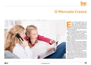be
available

O Mercado Cresce

E

m um mercado global como o de
hoje, as transações físicas vêm
sendo cada vez mais substituídas
pelas compras no ambiente on-line, onde os consumidores podem
pesquisar por melhores preços, produtos e
formas de pagamento.
Um novo tipo de compra ainda vem crescendo e promete aumentar nos próximos
meses: aquelas feitas on-line via mobile.
Por meio de aplicativos para dispositivos
móveis, o consumidor pode pesquisar um
produto, comparar preços, checar sua conta
bancária e realizar uma compra, tudo isso “da
palma da sua mão”!
Fazer compras de casa, de seu computador ou smartphone, o consumidor economiza
tempo e o trabalho de dirigir até um shopping
ou centro de compras, enfrentar o trânsito,
encontrar um lugar para estacionar, sem falar
no valor dos estacionamentos. Além disso, o
volume de informações sobre os produtos é
muito maior on-line do que off-line.
Hoje, com o uso de aplicativos que escaneiam códigos de barras ou QR code, o consumidor tem acesso a informações de produtos
e pode conferir seu preço em diversas lojas
virtuais ou físicas, além de ler depoimentos e
dicas sobre eles.

www.avgbrasil.com.br

26

 