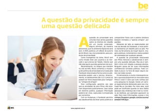 be
yourself

A questão da privacidade é sempre
uma questão delicada

A

questão da privacidade será
uma das mais sérias questões
sobre os direitos do cidadão
em um mundo conectado.
Alguns afirmam, de maneira
pessimista, que no ambiente digital ela será
zero. A AVG publicou um eBook de autoria
de Jim Brock, seu vice-presidente, para produtos de privacidade.
Como evangelista do tema, Brock tem
como missão dizer aos usuários e ao mercado o que precisa ser falado, mesmo que
não seja aquilo que eles gostariam de ouvir.
Recentemente, no blogue que mantém
no site da AVG, Brock comentou a mudança de política de privacidade anunciada pelo
Facebook relacionada à forma como os adolescentes podem usar o serviço. Anteriormente, os adolescentes (de 13 a 17 anos) só
podiam ter fotos disponíveis para “amigos”
ou “amigos de amigos”.
Esta configuração garantia aos pais
que as atividades de seus filhos não estariam disponíveis publicamente. Caso caísse
em domínio público, qualquer informação
poderia ser vista, capturada e armazenada
por estranhos.
Com as mudanças, o Facebook permitiu
aos adolescentes escrever posts públicos e

www.avgbrasil.com.br

compartilhar fotos com o público (embora
estejam limitados a “apenas amigos”, por
padrão).
Deixando de lado as especulações por
trás da decisão do Facebook, a nova política representa um desafio para os pais. Por
meio da ferramenta de Graph Search, imagens públicas, comentários e status podem
ser acessados por qualquer pessoa.
A questão da privacidade relacionada
aos filhos menores e adolescentes é sempre uma questão delicada. Mas ela é também crítica com relação a pessoas adultas.
Ninguém gosta de ter suas informações
confidenciais tornadas públicas. Todo cuidado é pouco na hora de expor alguns dados nas redes sociais.
Primeiramente, é muito interessante saber o que está disponível on-line sobre seus
filhos e você. É claro que tudo começa por
uma pesquisa no Google. Existe um serviço especialmente destacado para isso chamado Me on the Web. Por meio dele, você
pode ser notificado quando os seus dados
pessoais (seu endereço de e-mail ou número de telefone, por exemplo) aparecem na
web. Para mais informações, acesse o link
<https://support.google.com/accounts/
answer/1181793>.

30

 