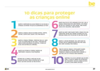 be
yourself

1
2

3
4
5

10 dicas para proteger
as crianças online
Manter o computador em algum cômodo da casa em que as
atividades da Internet possam ser acompanhadas de perto.

Manter as crianças fora do Facebook, MySpace, Twitter,
YouTube e outras redes sociais e sites para adultos.

Manter as crianças próximas, conversar com elas. Saber
o que está acontecendo em suas vidas, e procurar por
sinais de novas influências ou angústias. Estabelecer
desde cedo um vínculo de confiança.

Manter um software de controle parental no
computador e atualizá-lo com frequência.

Entender que as crianças sabem mais do que
qualquer um pensa e nunca acreditar que ela sabe
pouco e que não colocará sua vida em risco.

6

7

8
9

Manter uma pasta de sites aprovados pelos pais e que as
crianças podem visitar por conta própria. Estes podem
incluir sites confiáveis de jogos online, como PBSKids.
com ou sites educativos, como Discovery.
Manter um limite sobre quanto tempo a criança passa no
computador. Mesmo com a máxima segurança no local,
nenhuma criança deve passar mais de uma hora on-line.

Manter a si mesmo informado. Siga Larry Magid em
SafeKids.com ou CommonSenseMedia.org para saber
mais sobre segurança para crianças.
Fique de olho nas crianças, especialmente quando
estão acompanhadas de amigos. Muitos adultos
permitem às crianças acesso irrestrito à Internet, o
que pode levá-las a situações nada agradáveis.

10

www.avgbrasil.com.br

Mantenha o seu uso da Internet mais restrito.
Afinal, os adultos também são responsáveis
por, sem querer, colocar a família em risco,
por meio de uma grande exposição.

32

 