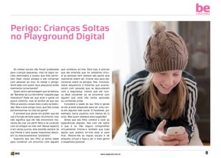 be
informed

Perigo: Crianças Soltas
no Playground Digital

As mídias sociais não foram projetadas
para crianças pequenas, mas há jogos sociais destinados a jovens que lhes permitem fazer novos amigos e até conversar
com pessoas ao vivo. Aí reside o perigo.
Você sabe com quem seus pequenos estão
realmente conversando?
Quem será o personagem que se batizou
de “Bandido da Luz Vermelha” naquele jogo
interativo? Pode ser que ache o game um
pouco violento, mas se lembre de que seu
filho já assistiu coisas mais cruéis na televisão. Mas e este amigo novo, que fala coisas
estranhíssimas no chat do game?
É provável que pense em proibir que ele
use a função de bate-papo; no entanto, isso
não significa que ele não encontrará maneiras de criar um perfil falso e se conectar
com os amigos na vida real. Nesse aspecto
e em vários outros, eles estarão sempre na
sua frente e será quase impossível descobrir os relacionamentos “proibidos”.
Suponha que seu filho já tenha idade
para combinar um encontro com alguém

que conheceu on-line. Para isso, é preciso
que ele entenda que no ambiente virtual as pessoas nem sempre são aquilo que
realmente dizem ser. Ensine isso para ele,
converse sobre os perigos, fale, inclusive,
sobre sequestros e histórias que aconteceram com pessoas que se descuidaram
com a segurança, insista que ele nunca deve conversar ou se encontrar com
alguém que você não tenha aprovado
ou conhecido ainda.
Considere a idade do seu filho e pense
se ele já está preparado para ter uma conta em alguma rede social. O Facebook, por
exemplo, barra usuários com menos de 13
anos. Mas quem obedece esta sugestão?
Antes que seu filho comece a viver as
experiências digitais, fale com ele sobre
o que é ou não seguro compartilhar
virtualmente. Ensine-o também que tudo
aquilo que publica on-line está aí para
ficar. Mostre-lhe as regras sociais e de
etiqueta virtual e faça-o ser o mais gentil
e respeitoso possível.

www.avgbrasil.com.br

8

 