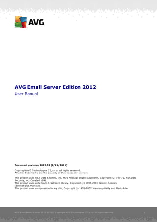 AVG Email Server Edition 2012
User Manual




Document revision 2012.03 (8/19/2011)

C opyright AVG Technologies C Z, s.r.o. All rights reserved.
All other trademarks are the property of their respective owners.

This product uses RSA Data Security, Inc. MD5 Message-Digest Algorithm, C opyright (C ) 1991-2, RSA Data
Security, Inc. C reated 1991.
This product uses code from C -SaC zech library, C opyright (c) 1996-2001 Jaromir Dolecek
(dolecek@ics.muni.cz).
This product uses compression library zlib, C opyright (c) 1995-2002 Jean-loup Gailly and Mark Adler.




A V G E mail Server E dition 2 0 1 2 © 2 0 1 1 C opyright A V G T ec hnologies C Z, s .r.o. A ll rights res erved.   1
 