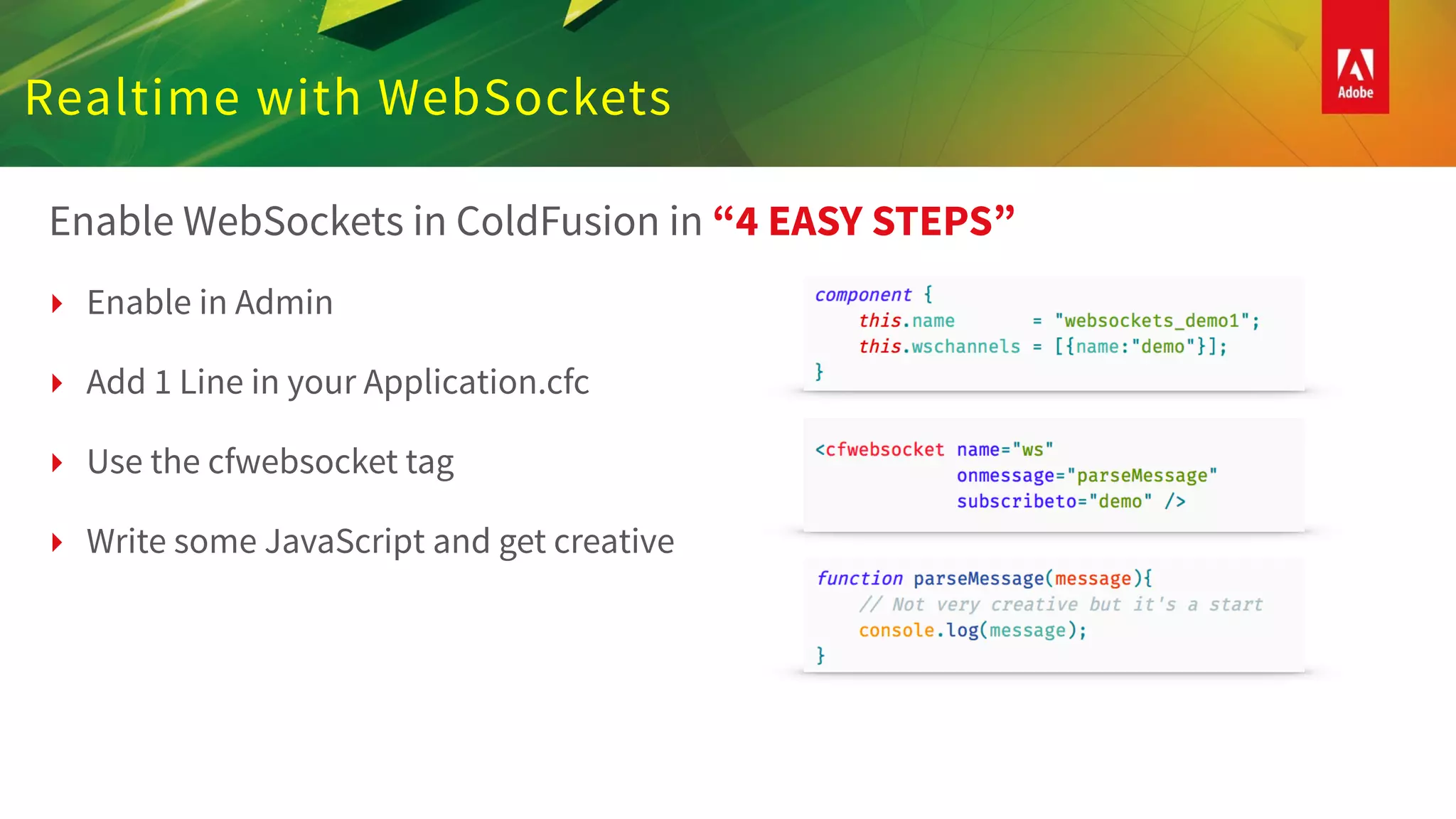 Realtime with WebSockets
Enable WebSockets in ColdFusion in “4 EASY STEPS”
‣ Enable in Admin
‣ Add 1 Line in your Application.cfc
‣ Use the cfwebsocket tag
‣ Write some JavaScript and get creative
 