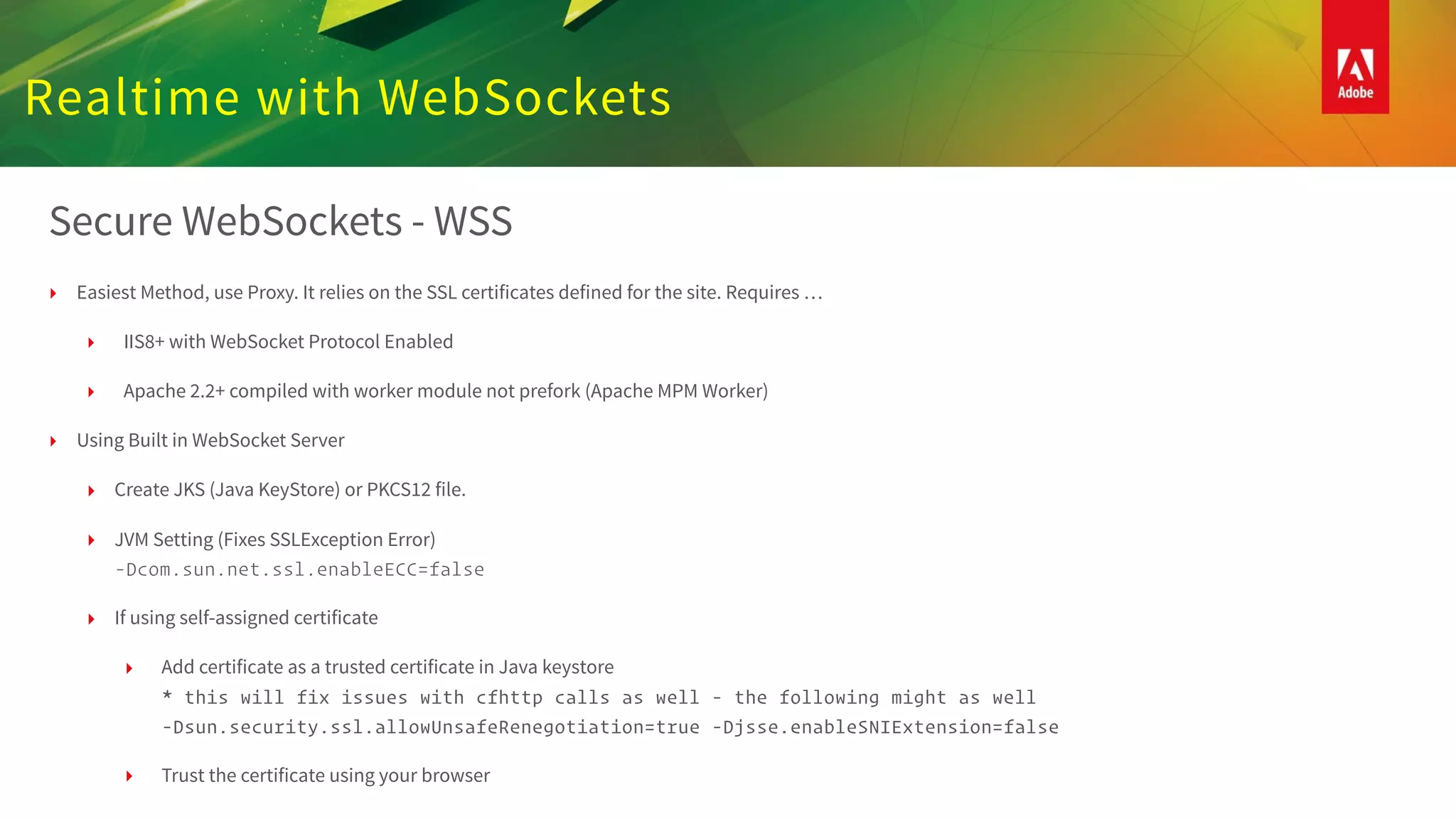 Realtime with WebSockets
Secure WebSockets - WSS
‣ Easiest Method, use Proxy. It relies on the SSL certificates defined for the site. Requires …
‣ IIS8+ with WebSocket Protocol Enabled
‣ Apache 2.2+ compiled with worker module not prefork (Apache MPM Worker)
‣ Using Built in WebSocket Server
‣ Create JKS (Java KeyStore) or PKCS12 file.
‣ JVM Setting (Fixes SSLException Error)  
-Dcom.sun.net.ssl.enableECC=false
‣ If using self-assigned certificate
‣ Add certificate as a trusted certificate in Java keystore 
* this will fix issues with cfhttp calls as well - the following might as well 
-Dsun.security.ssl.allowUnsafeRenegotiation=true -Djsse.enableSNIExtension=false
‣ Trust the certificate using your browser
 