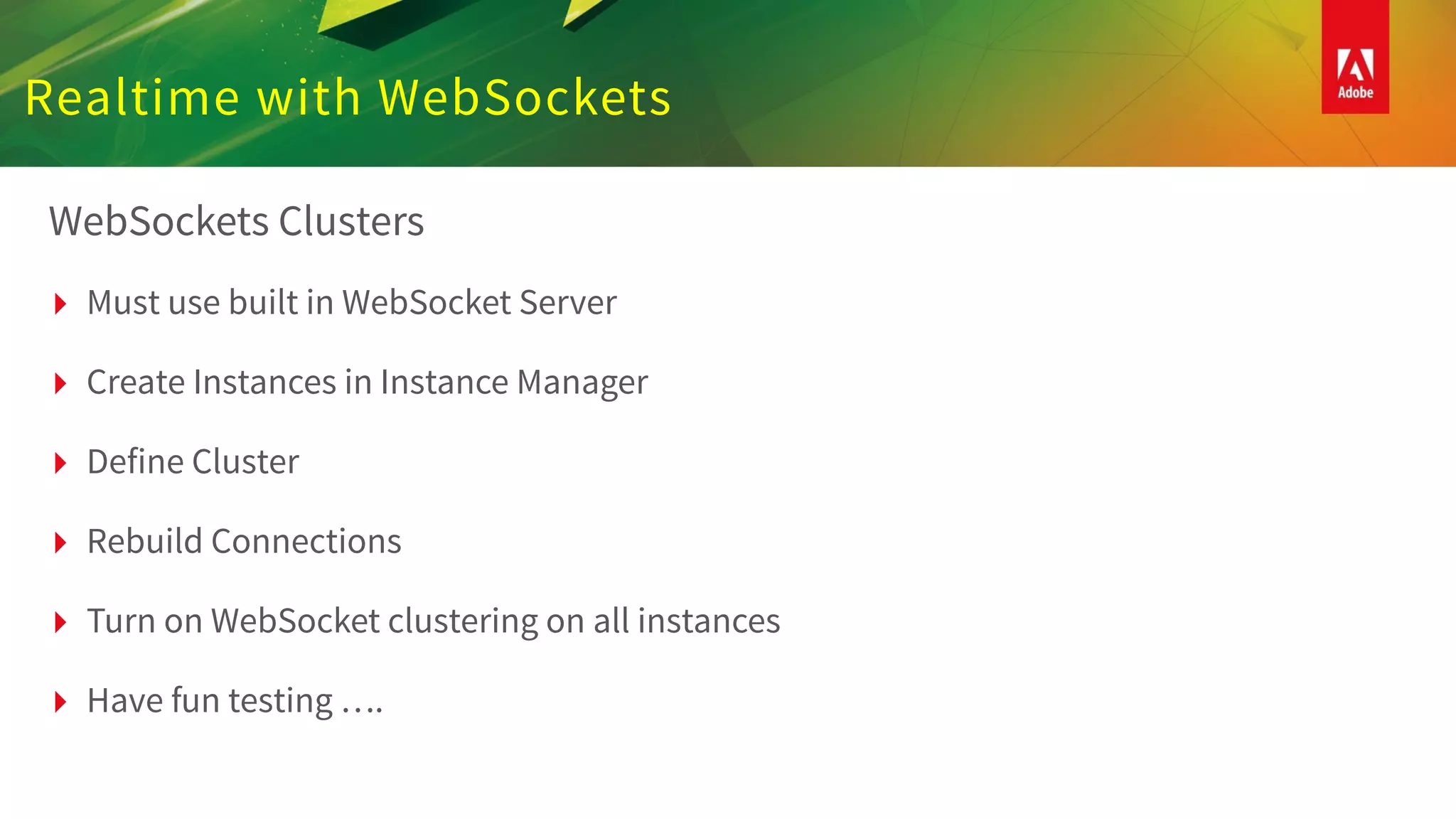 Realtime with WebSockets
WebSockets Clusters
▸ Must use built in WebSocket Server
▸ Create Instances in Instance Manager
▸ Define Cluster
▸ Rebuild Connections
▸ Turn on WebSocket clustering on all instances
▸ Have fun testing ….
 