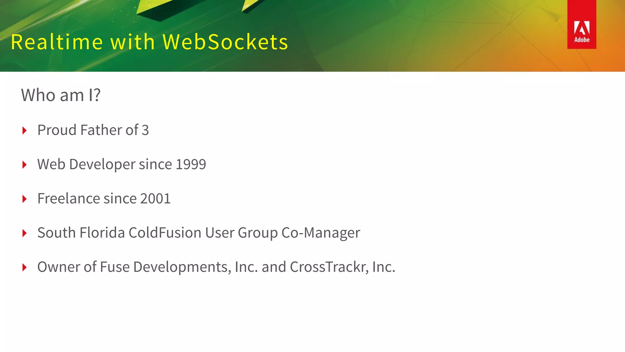 Realtime with WebSockets
Who am I?
‣ Proud Father of 3
‣ Web Developer since 1999
‣ Freelance since 2001
‣ South Florida ColdFusion User Group Co-Manager
‣ Owner of Fuse Developments, Inc. and CrossTrackr, Inc.
 
