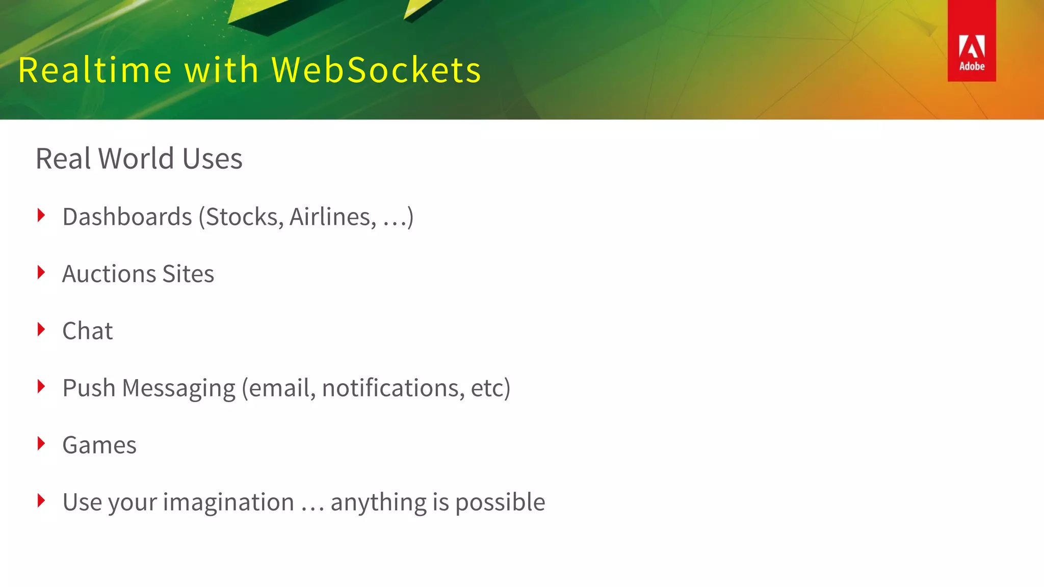 Realtime with WebSockets
Real World Uses
‣ Dashboards (Stocks, Airlines, …)
‣ Auctions Sites
‣ Chat
‣ Push Messaging (email, notifications, etc)
‣ Games
‣ Use your imagination … anything is possible
 