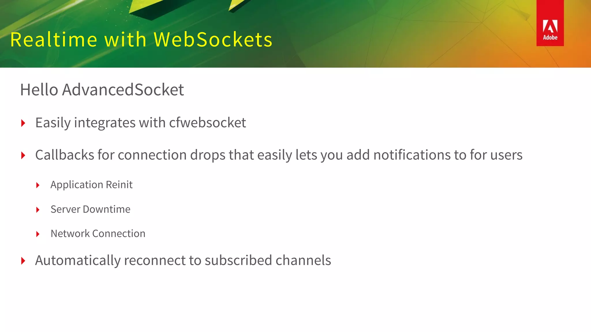 Realtime with WebSockets
Hello AdvancedSocket
‣ Easily integrates with cfwebsocket
‣ Callbacks for connection drops that easily lets you add notifications to for users
‣ Application Reinit
‣ Server Downtime
‣ Network Connection
‣ Automatically reconnect to subscribed channels
 