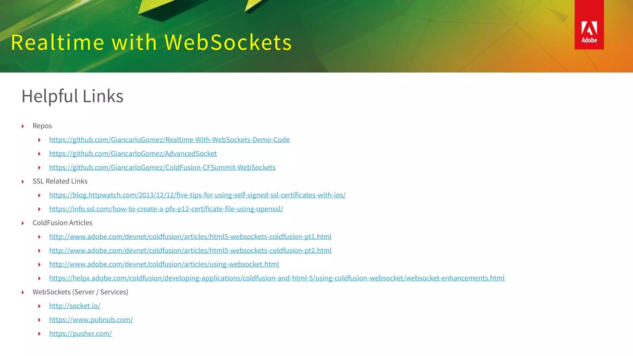 Realtime with WebSockets
Helpful Links
‣ Repos
‣ https://github.com/GiancarloGomez/Realtime-With-WebSockets-Demo-Code
‣ https://github.com/GiancarloGomez/AdvancedSocket
‣ https://github.com/GiancarloGomez/ColdFusion-CFSummit-WebSockets
‣ SSL Related Links
‣ https://blog.httpwatch.com/2013/12/12/five-tips-for-using-self-signed-ssl-certificates-with-ios/
‣ https://info.ssl.com/how-to-create-a-pfx-p12-certificate-file-using-openssl/
‣ ColdFusion Articles
‣ http://www.adobe.com/devnet/coldfusion/articles/html5-websockets-coldfusion-pt1.html
‣ http://www.adobe.com/devnet/coldfusion/articles/html5-websockets-coldfusion-pt2.html
‣ http://www.adobe.com/devnet/coldfusion/articles/using-websocket.html
‣ https://helpx.adobe.com/coldfusion/developing-applications/coldfusion-and-html-5/using-coldfusion-websocket/websocket-enhancements.html
‣ WebSockets (Server / Services)
‣ http://socket.io/
‣ https://www.pubnub.com/
‣ https://pusher.com/
 