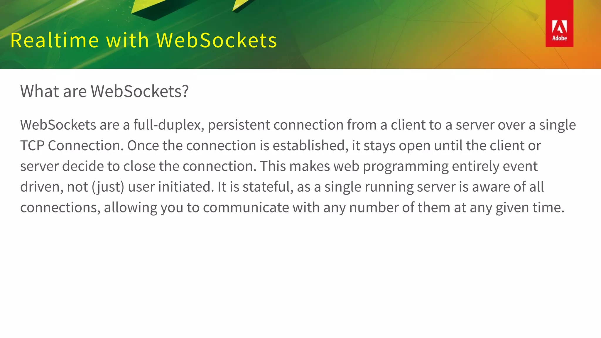 Realtime with WebSockets
What are WebSockets?
WebSockets are a full-duplex, persistent connection from a client to a server over a single
TCP Connection. Once the connection is established, it stays open until the client or
server decide to close the connection. This makes web programming entirely event
driven, not (just) user initiated. It is stateful, as a single running server is aware of all
connections, allowing you to communicate with any number of them at any given time.
 