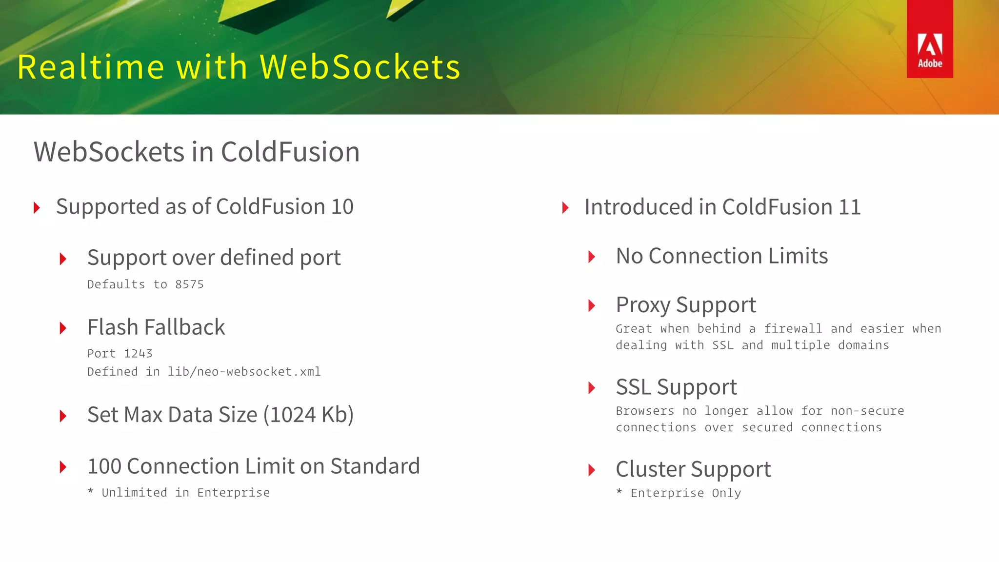 Realtime with WebSockets
WebSockets in ColdFusion
‣ Supported as of ColdFusion 10
‣ Support over defined port  
Defaults to 8575
‣ Flash Fallback  
Port 1243 
Defined in lib/neo-websocket.xml
‣ Set Max Data Size (1024 Kb)
‣ 100 Connection Limit on Standard 
* Unlimited in Enterprise
‣ Introduced in ColdFusion 11
‣ No Connection Limits
‣ Proxy Support  
Great when behind a firewall and easier when
dealing with SSL and multiple domains
‣ SSL Support 
Browsers no longer allow for non-secure
connections over secured connections
‣ Cluster Support 
* Enterprise Only
 