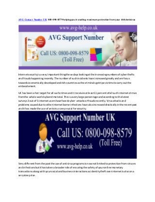 AVG Contact Number UK 800-098-8579 helpingyou in availing maximum protection from your AVG Antivirus
Internetsecurityisaveryimportantthingthese dayslookingatthe increasingnumbersof cyberthefts
and fraudshappeningrecently.The numberof suchincidentshave increasedgreatlyandare focus
towardseconomicallydevelopedandrichcountriesasthe criminalsgetripe victimstocarry outthe
embezzlement.
UK has beena hot targetfor all suchcrimesand it receivesatleast11 percentof all such internetcrimes
fromthe whole worldcybercrimetotal.Thisisaverylarge percentage andaccording to the latest
surveys3 out of 5 internetusershave facedcyber -attacksorfraudsrecently.Virusattacksand
problemscauseddue tootherinternetborne infectionshave alsoincreaseddrasticallyinthe recentpast
and ithas made the use of antivirusverycrucial forsecurity.
Verydifferentfromthe pastthe use of antivirusprogramsisnow notlimitedtoprotectionfromviruses
and infectionsbutithastakena broaderrole of ensuringthe safetyof youronline monetary
transactionsalongwithyoursocial andbusinessinteractionsasidentitytheftoverinternetisalsoona
verysteeprise.
 