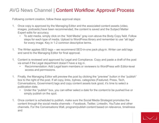 AVG News Channel | Content Workflow: Approval Process
Following content creation, follow these approval steps:
1. Once copy is approved by the Managing Editor and the associated content assets (video,
images, podcasts) have been recommended, the content is saved and the Subject Matter
Expert edits for accuracy.
• To add media, simply click on the “Add Media” gray icon above the Body Copy field. Follow
steps for each type of media. Upload to WordPress library and remember to use “alt tags”
for every image. Key in 1-2 common descriptive terms.
1. The Writer applies SEO tags – we recommend SEO-in-one pack plug-in. Writer can add tags
and send to the Managing Editor for final approval.
1. Content is reviewed and approved by Legal and Compliance. Copy and paste a draft of the post
via email if the Legal department doesn’t have a log in.
• Recommendation: Add Legal team members or reviewers to WordPress with Editor-level
access and permissions.
1. Finally, the Managing Editor will preview the post by clicking the “preview” button in the “publish”
box to the right of the post. If all copy, links, bylines, categories (Featured, Press, Tech,
Conversations, Government) tags and copy content assets look good, it’s time to select a
publication date.
• Under the “publish” box, you can either select a date for the content to be pushed live or
simply publish on the spot.
1. Once content is scheduled to publish, make sure the Social Media Strategist promotes the
content through the social media channels – Facebook, Twitter, LinkedIn, YouTube and other
channels. For the Conversations Wall, program/publish content based on relevance, timeliness
and
 