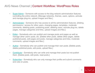 11
• Super Admin - Someone with access to the blog network administration features
controlling the entire network. [Manage networks, themes, users, options, activate
and manage plug-ins, upload images and files.]
• Administrator - Someone who has access to all the administration features. [Adding
permissions / access for other users, changing pages, templates, moderate
comments, deleting posts, publishing posts, deleting users, activate plug-ins, delete
pages, manage categories and links, upload images and files.]
• Editor - Somebody who can publish and manage posts and pages as well as
manage other users' posts, etc. [Delete other posts, delete other pages, delete
published posts, edit pages and posts, manage categories and links, moderate
comments, upload images and files.]
• Author - Somebody who can publish and manage their own posts. [Delete posts,
delete published posts, edit posts, upload files.]
• Contributor - Somebody who can write and manage their posts but not publish
them. [Delete posts, edit posts, read posts.]
• Subscriber - Somebody who can only manage their profile and submit comments
and vote on posts.
AVG News Channel | Content Workflow: WordPress Roles
 