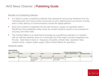 Benefits of a Publishing Calendar
 It is ideal to create a publishing calendar that represents reoccurring initiatives from the
marketing team and various lines of business so your editorial team can ensure a timely,
best in class delivery of communications across the digital platform.
 Each time content is integrated into the site structure, assign an expiration date in
WordPress that establishes either when the content needs to expire or be reviewed for
accuracy and other edits.
 The Content Matrix is an ideal tool to leverage as a publishing calendar or in tandem
with an editorial calendar since it is a thorough list of the page inventory integrated into
the site. Ideal data to track is: frequency of update, refresh date, expiration date,
content owner, subject matter expert. [See Content Matrix for specifics.]
Using the matrix:
AVG News Channel | Publishing Guide
 