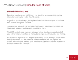16161616
AVG News Channel | Branded Tone of Voice
Brand Personality and Tone
Each time a visitor comes to AVG.com, you are given an opportunity to convey
information and inspire trust in the AVG brand.
Regardless of audience-type, it’s important to have a consistent point of view and
tone of voice throughout AVG.com.
The two brand elements that shape the personality of the content placed are the
Single Most Important Takeaway and the Tone of Voice.
The SMIT or single most important takeaway is that singular message that all of
your online visitors, regardless of their audience type, should leave the site thinking.
It’s your brand impression and the primary message you’re striving to communicate
through all content. It’s the cohesive, thematic narrative that ties together the
content from the digital platform, print collateral and personal customer experience
into a cohesive brand message.
 