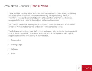 17
AVG News Channel | Tone of Voice
There are four primary brand attributes that create the AVG.com brand personality.
Not every piece of content can or should convey each personality attribute.
Therefore, consider the overall objective of the content and then use the most
appropriate tone of voice for the subject matter and audience.
AVG should be helpful, friendly and supportive. Communication should be honest
and clear. AVG is not corporate and doesn’t write corporate-speak.
The following attributes create AVG.com brand personality and establish the overall
tone of voice for the site. The brand attributes should be applied across digital
properties to ensure consistency in conversation.
• Trustworthy
• Cutting Edge
• Valuable
• Ease
 