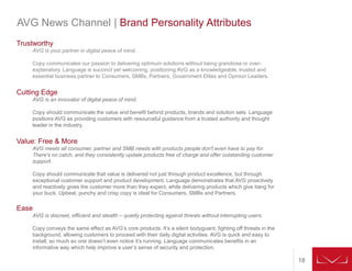 18
AVG News Channel | Brand Personality Attributes
Trustworthy
AVG is your partner in digital peace of mind.
Copy communicates our passion to delivering optimum solutions without being grandiose or over-
explanatory. Language is succinct yet welcoming, positioning AVG as a knowledgeable, trusted and
essential business partner to Consumers, SMBs, Partners, Government Elites and Opinion Leaders.
Cutting Edge
AVG is an innovator of digital peace of mind.
Copy should communicate the value and benefit behind products, brands and solution sets. Language
positions AVG as providing customers with resourceful guidance from a trusted authority and thought
leader in the industry.
Value: Free & More
AVG meets all consumer, partner and SMB needs with products people don't even have to pay for.
There's no catch, and they consistently update products free of charge and offer outstanding customer
support.
Copy should communicate that value is delivered not just through product excellence, but through
exceptional customer support and product development. Language demonstrates that AVG proactively
and reactively gives the customer more than they expect, while delivering products which give bang for
your buck. Upbeat, punchy and crisp copy is ideal for Consumers, SMBs and Partners.
Ease
AVG is discreet, efficient and stealth – quietly protecting against threats without interrupting users.
Copy conveys the same effect as AVG’s core products. It’s a silent bodyguard, fighting off threats in the
background, allowing customers to proceed with their daily digital activities. AVG is quick and easy to
install, so much so one doesn’t even notice it’s running. Language communicates benefits in an
informative way which help improve a user’s sense of security and protection.
 