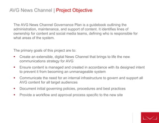 The AVG News Channel Governance Plan is a guidebook outlining the
administration, maintenance, and support of content. It identifies lines of
ownership for content and social media teams, defining who is responsible for
what areas of the system.
The primary goals of this project are to:
 Create an extensible, digital News Channel that brings to life the new
communications strategy for AVG
 Ensure content is managed and created in accordance with its designed intent
to prevent it from becoming an unmanageable system
 Communicate the need for an internal infrastructure to govern and support all
AVG content for all target audiences
 Document initial governing policies, procedures and best practices
 Provide a workflow and approval process specific to the new site
AVG News Channel | Project Objective
 