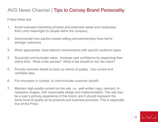19
AVG News Channel | Tips to Convey Brand Personality
Follow these tips:
1. Avoid overused marketing phrases and corporate speak and vocabulary
that’s only meaningful to people within the company
2. Demonstrate how solution-based selling and partnerships have led to
stronger outcomes
3. When appropriate, have tailored conversations with specific audience types
4. Succinctly communicate value. Increase user confidence by respecting their
online time. What is the service? What is the benefit to me, the client?
5. Provide concrete details to back up claims of quality. Use current and
verifiable data
6. Put innovation in context, to communicate customer benefit
7. Maintain high-quality content on the site, i.e., well written copy, relevant, hi-
resolution images, with impeccable design and implementation. The site may
be a user’s primary experience of the brand, and it should represent the
same level of quality as its products and business practices. This is especially
true of the Press.
 