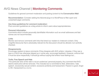 20
AVG News Channel | Monitoring Comments
Guidelines for general comment moderation and posting content to the Conversation Wall:
Recommendation: Consider adding the Akismet plug-in to WordPress to filter spam and
unwanted/vulgar comments.
Use these guidelines for comment moderation:
Post comment guidelines as a blog article to inform users about appropriateness.
Personal information
Comments which include personally identifiable information such as email addresses and last
names are not recommended.
Links
Monitor and remove comments with links that direct our readers to irrelevant content. Only
insightful discourse that is absolutely relevant to the discussion should be allowed, but carefully
checked.
Disagreements
Encourage readers to leave comments if they disagree with AVG writers. Likewise, if they see a
typo or if AVG has otherwise slipped up in some way, encourage feedback. However, enforce that
it must be done respectfully. It should go without saying that writers have feelings too...
Trolls, Free Speech and Hate
This particular slice of the web is not an audiences’ personal property. Any comment that AVG
deems destructive will be removed. This includes but is not limited to libel, defamation, hate
speech, excessively sexual content, excessive profanity and harassment. Passion is good. Anger
is OK. Harassment is a no-no.
 