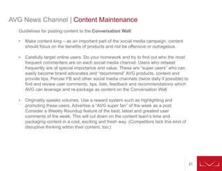21
AVG News Channel | Content Maintenance
Guidelines for posting content to the Conversation Wall:
• Make content king – as an important part of the social media campaign, content
should focus on the benefits of products and not be offensive or outrageous.
• Carefully target online users. Do your homework and try to find out who the most
frequent commenters are on each social media channel. Users who retweet
frequently are of special importance and value. These are “super users” who can
easily become brand advocates and “recommend” AVG products, content and
provide tips. Peruse FB and other social media channels (twice daily if possible) to
find and review user comments, tips, lists, feedback and recommendations which
AVG can leverage and re-package as content on the Conversation Wall.
• Originality speaks volumes. Use a reward system such as highlighting and
promoting these users. Advertise a “AVG super fan” of the week as a post.
Consider a Weekly Roundup feature of the best, latest and greatest user
comments of the week. This will cut down on the content team’s time and
packaging content in a cool, exciting and fresh way. (Competitors lack this kind of
disruptive thinking within their content, too.)
 