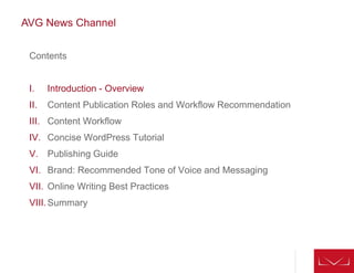 AVG News Channel
Contents
I. Introduction - Overview
II. Content Publication Roles and Workflow Recommendation
III. Content Workflow
IV. Concise WordPress Tutorial
V. Publishing Guide
VI. Brand: Recommended Tone of Voice and Messaging
VII. Online Writing Best Practices
VIII.Summary
 