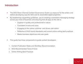 Introduction
 The AVG News Channel Content Governance Guide is a resource for the writers and
editors developing copy for AVG and its associated digital properties.
 By establishing copywriting guidelines, you’re creating a consistent messaging strategy
across your lines of business and ensuring that all copy on the site is:
• Superior in quality and professional in nature
• Consistent in tone and voice
• Engaging to the online customer and drives user action
• Reflective of AVG brand standards and current online writing best practices
• Meets business objectives and user goals
 This guide has three components to guide content developers:
1. Content Publication Roles and Workflow Recommendation
2. AVG Recommended Tone of Voice
3. Online Writing Best Practices
 