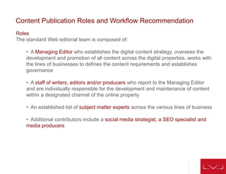 Roles
The standard Web editorial team is composed of:
• A Managing Editor who establishes the digital content strategy, oversees the
development and promotion of all content across the digital properties, works with
the lines of businesses to defines the content requirements and establishes
governance
• A staff of writers, editors and/or producers who report to the Managing Editor
and are individually responsible for the development and maintenance of content
within a designated channel of the online property
• An established list of subject matter experts across the various lines of business
• Additional contributors include a social media strategist, a SEO specialist and
media producers
Content Publication Roles and Workflow Recommendation
 